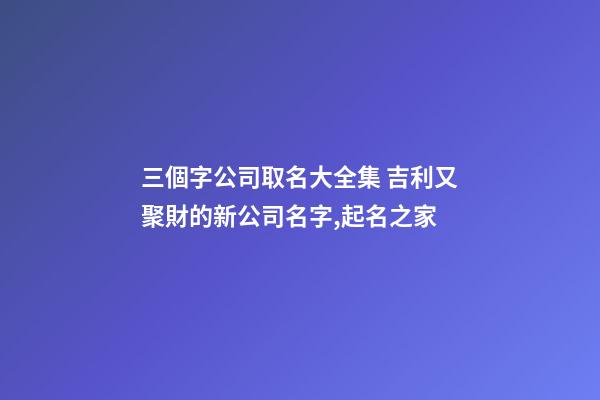 三個字公司取名大全集 吉利又聚財的新公司名字,起名之家